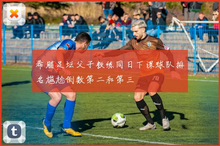 希腊足坛父子教练同日下课球队排名尴尬倒数第二和第三