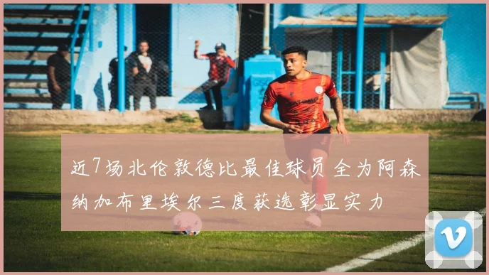 近7场北伦敦德比最佳球员全为阿森纳加布里埃尔三度获选彰显实力