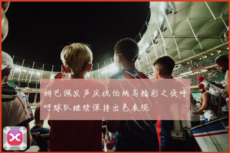 姆巴佩发声庆祝伯纳乌精彩之夜呼吁球队继续保持出色表现