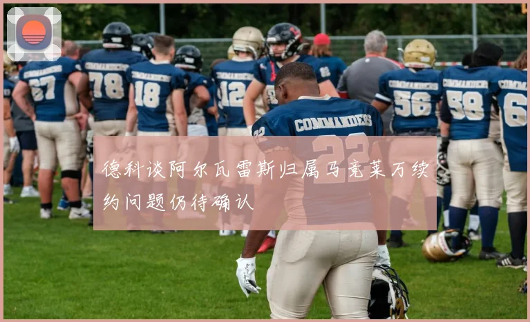 德科谈阿尔瓦雷斯归属马竞莱万续约问题仍待确认