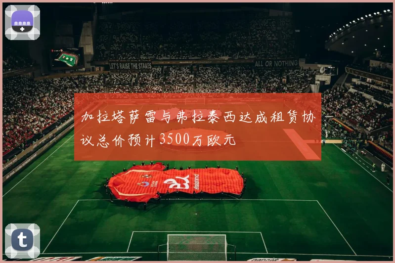 加拉塔萨雷与弗拉泰西达成租赁协议总价预计3500万欧元