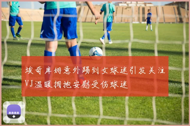 埃奇库姆意外踢到女球迷引发关注VJ温暖拥抱安慰受伤球迷