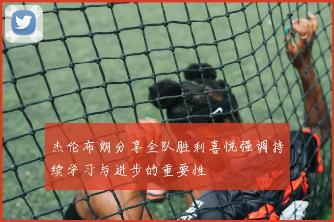 杰伦布朗分享全队胜利喜悦强调持续学习与进步的重要性
