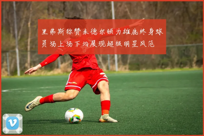 里弗斯称赞米德尔顿为雄鹿终身球员场上场下均展现超级明星风范