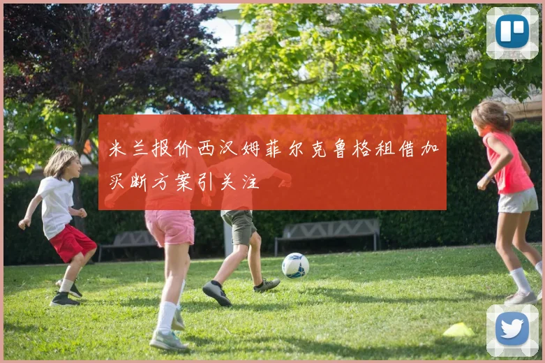米兰报价西汉姆菲尔克鲁格租借加买断方案引关注