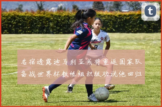 名宿透露迪马利亚或将重返国家队备战世界杯教练组积极劝说他回归