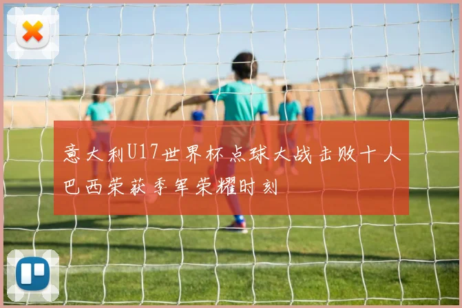 意大利U17世界杯点球大战击败十人巴西荣获季军荣耀时刻