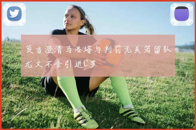 莫吉澄清马洛塔与判罚无关若留队尤文不会引进C罗