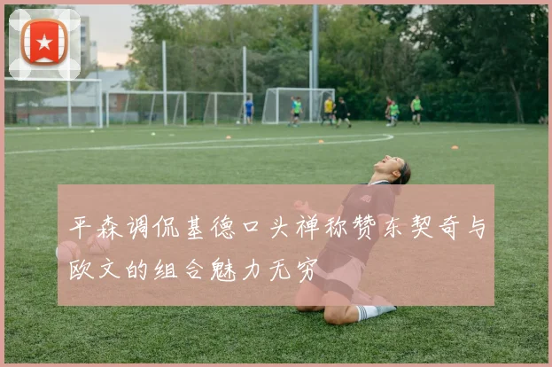 平森调侃基德口头禅称赞东契奇与欧文的组合魅力无穷